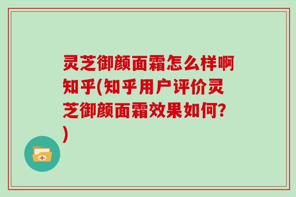 灵芝御颜面霜怎么样啊知乎(知乎用户评价灵芝御颜面霜效果如何?) 灵芝御颜面霜怎么样啊知乎(知乎用户评价灵芝御颜面霜效果如何?)