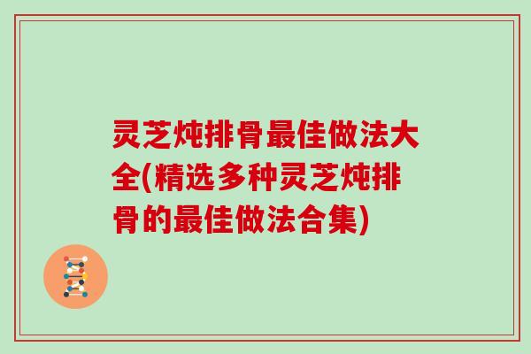 灵芝炖排骨佳做法大全(精选多种灵芝炖排骨的佳做法合集) 灵芝炖排骨佳做法大全(精选多种灵芝炖排骨的佳做法合集)