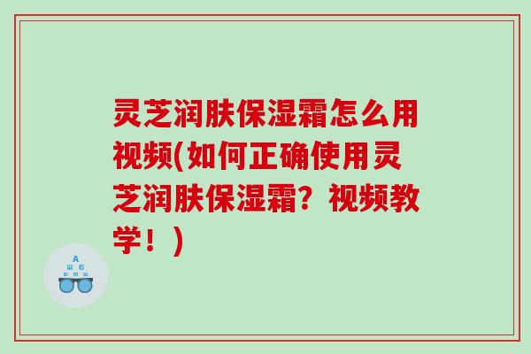 灵芝润肤保湿霜怎么用视频(如何正确使用灵芝润肤保湿霜?视频教学!) 灵芝润肤保湿霜怎么用视频(如何正确使用灵芝润肤保湿霜?视频教学!)