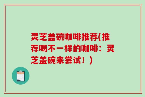 灵芝盖碗咖啡推荐(推荐喝不一样的咖啡:灵芝盖碗来尝试!) 灵芝盖碗咖啡推荐(推荐喝不一样的咖啡:灵芝盖碗来尝试!)