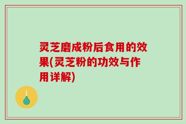 灵芝磨成粉后食用的效果(灵芝粉的功效与作用详解)