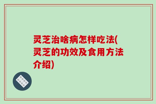 灵芝治啥病怎样吃法(灵芝的功效及食用方法介绍)