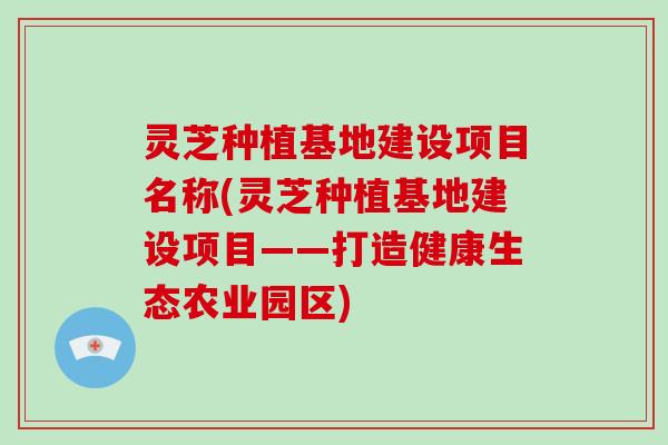 灵芝种植基地建设项目名称(灵芝种植基地建设项目——打造健康生态农业园区) 灵芝种植基地建设项目名称(灵芝种植基地建设项目——打造健康生态农业园区)