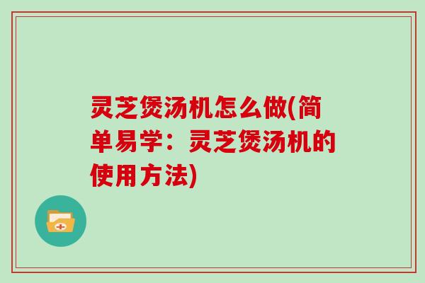 灵芝煲汤机怎么做(简单易学：灵芝煲汤机的使用方法)