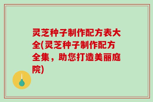 灵芝种子制作配方表大全(灵芝种子制作配方全集，助您打造美丽庭院)