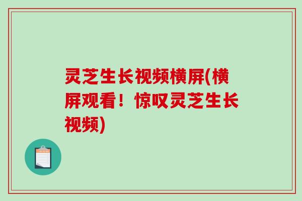 灵芝生长视频横屏(横屏观看！惊叹灵芝生长视频)