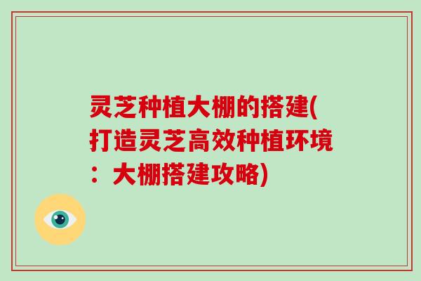 灵芝种植大棚的搭建(打造灵芝高效种植环境：大棚搭建攻略)