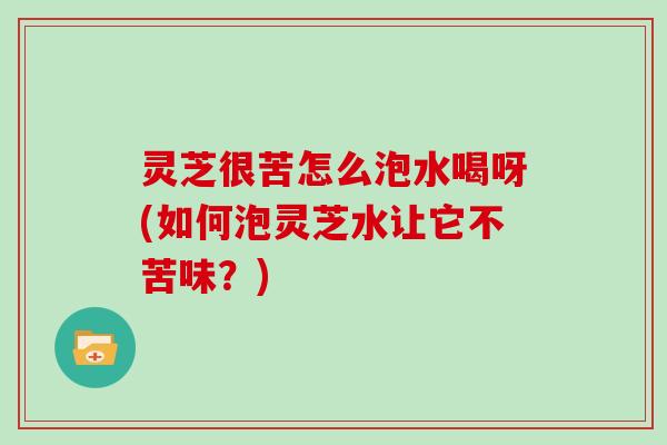 灵芝很苦怎么泡水喝呀(如何泡灵芝水让它不苦味?) 灵芝很苦怎么泡水喝呀(如何泡灵芝水让它不苦味?)