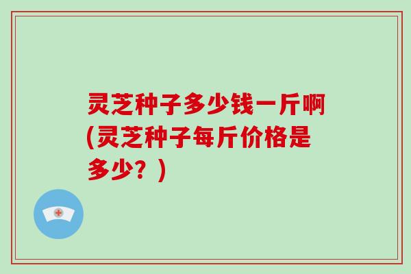 灵芝种子多少钱一斤啊(灵芝种子每斤价格是多少？)