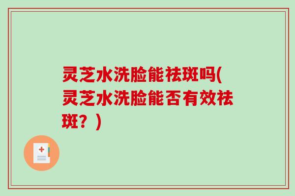 灵芝水洗脸能祛斑吗(灵芝水洗脸能否有效祛斑?) 灵芝水洗脸能祛斑吗(灵芝水洗脸能否有效祛斑?)