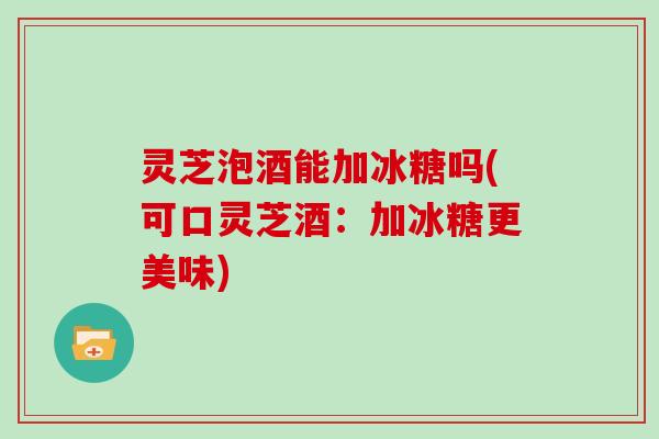 灵芝泡酒能加冰糖吗(可口灵芝酒：加冰糖更美味)