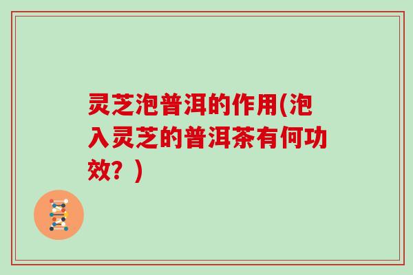 灵芝泡普洱的作用(泡入灵芝的普洱茶有何功效？)