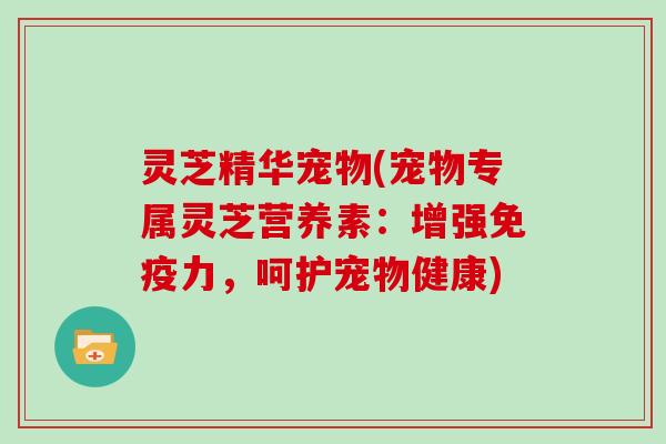 灵芝精华宠物(宠物专属灵芝营养素:增强免疫力,呵护宠物健康) 灵芝精华宠物(宠物专属灵芝营养素:增强免疫力,呵护宠物健康)