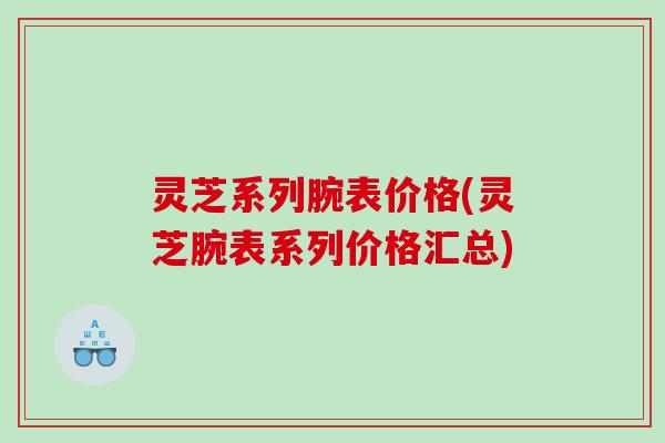 灵芝系列腕表价格(灵芝腕表系列价格汇总) 灵芝系列腕表价格(灵芝腕表系列价格汇总)