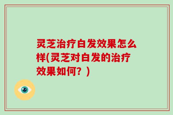 灵芝治疗白发效果怎么样(灵芝对白发的治疗效果如何？)