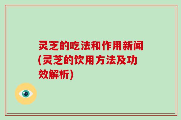 灵芝的吃法和作用新闻(灵芝的饮用方法及功效解析)