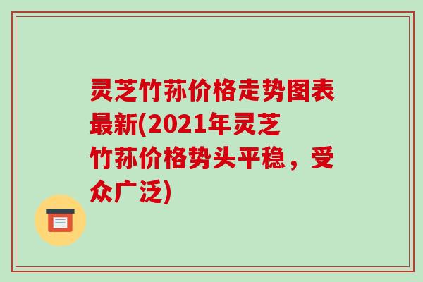 灵芝竹荪价格走势图表最新(2021年灵芝竹荪价格势头平稳，受众广泛)