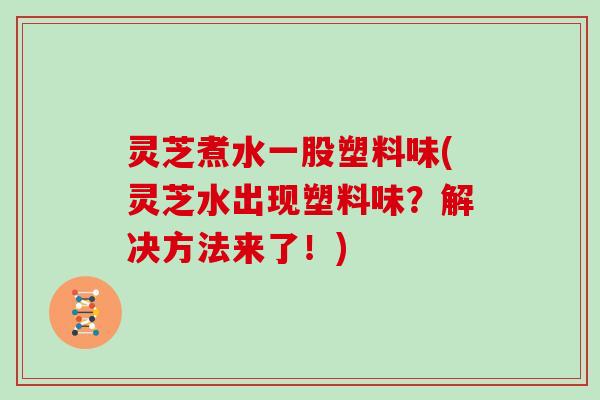 灵芝煮水一股塑料味(灵芝水出现塑料味？解决方法来了！)