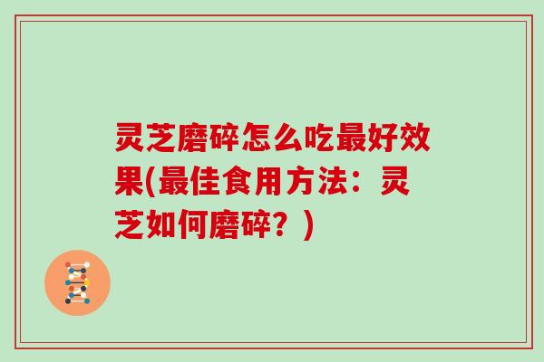 灵芝磨碎怎么吃好效果(佳食用方法：灵芝如何磨碎？)