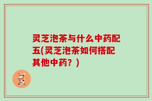灵芝泡茶与什么配五(灵芝泡茶如何搭配其他?) 灵芝泡茶与什么配五(灵芝泡茶如何搭配其他?)