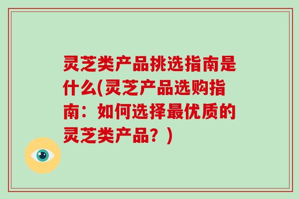 灵芝类产品挑选指南是什么(灵芝产品选购指南:如何选择优质的灵芝类产品?) 灵芝类产品挑选指南是什么(灵芝产品选购指南:如何选择优质的灵芝类产品?)