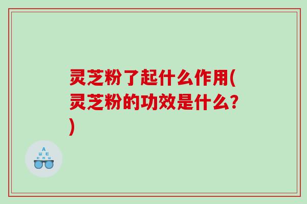 灵芝粉了起什么作用(灵芝粉的功效是什么?) 灵芝粉了起什么作用(灵芝粉的功效是什么?)