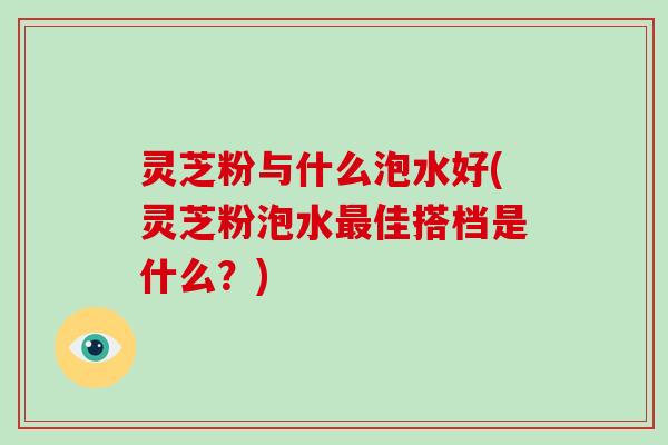 灵芝粉与什么泡水好(灵芝粉泡水佳搭档是什么?) 灵芝粉与什么泡水好(灵芝粉泡水佳搭档是什么?)