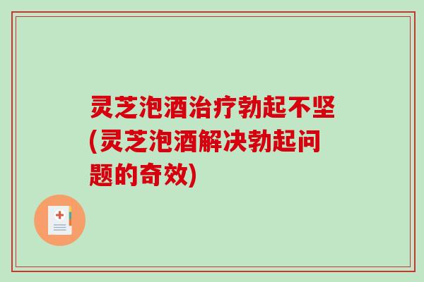 灵芝泡酒勃起不坚(灵芝泡酒解决勃起问题的奇效) 灵芝泡酒勃起不坚(灵芝泡酒解决勃起问题的奇效)