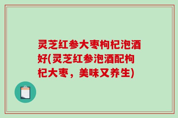 灵芝红参大枣枸杞泡酒好(灵芝红参泡酒配枸杞大枣,美味又养生) 灵芝红参大枣枸杞泡酒好(灵芝红参泡酒配枸杞大枣,美味又养生)