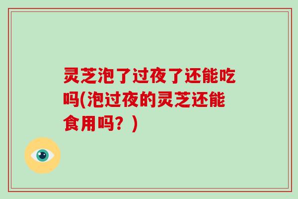灵芝泡了过夜了还能吃吗(泡过夜的灵芝还能食用吗?) 灵芝泡了过夜了还能吃吗(泡过夜的灵芝还能食用吗?)