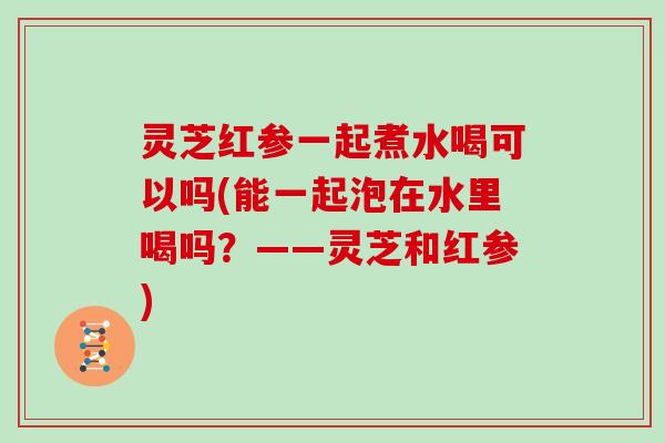 灵芝红参一起煮水喝可以吗(能一起泡在水里喝吗？——灵芝和红参)