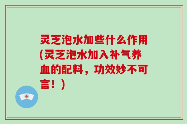 灵芝泡水加些什么作用(灵芝泡水加入补气养血的配料，功效妙不可言！)