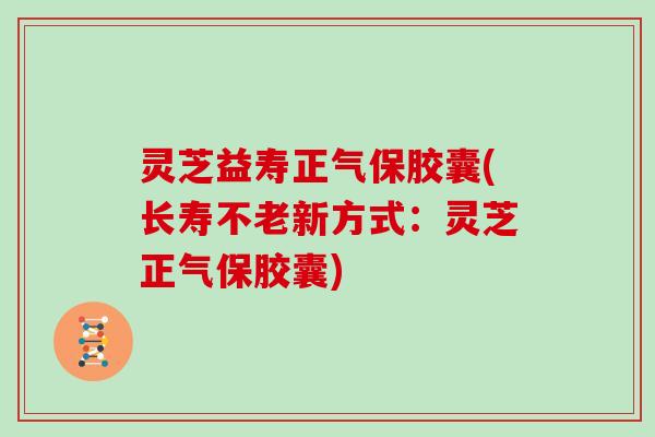 灵芝益寿正气保胶囊(长寿不老新方式：灵芝正气保胶囊)