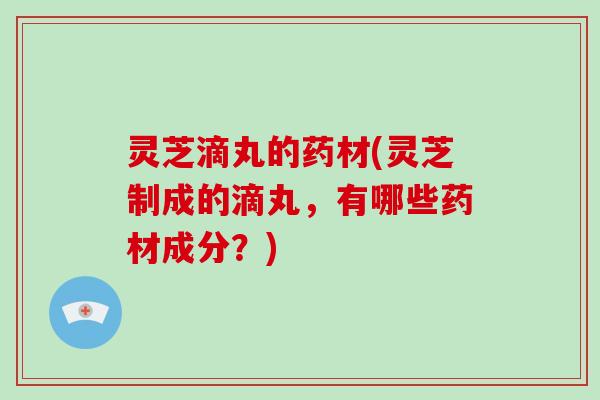 灵芝滴丸的药材(灵芝制成的滴丸，有哪些药材成分？)