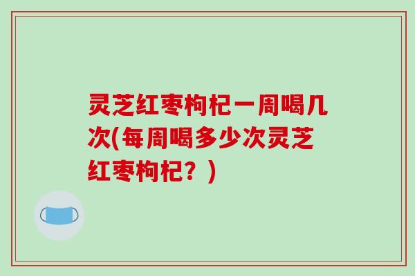 灵芝红枣枸杞一周喝几次(每周喝多少次灵芝红枣枸杞?) 灵芝红枣枸杞一周喝几次(每周喝多少次灵芝红枣枸杞?)
