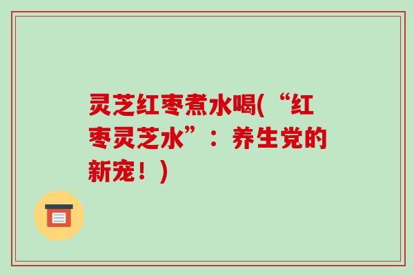 灵芝红枣煮水喝(“红枣灵芝水”:养生党的新宠!) 灵芝红枣煮水喝(“红枣灵芝水”:养生党的新宠!)