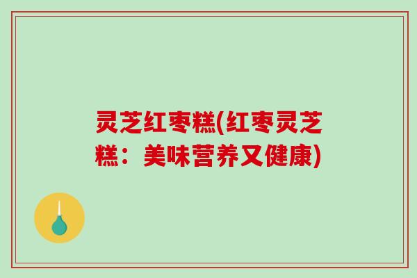 灵芝红枣糕(红枣灵芝糕:美味营养又健康) 灵芝红枣糕(红枣灵芝糕:美味营养又健康)