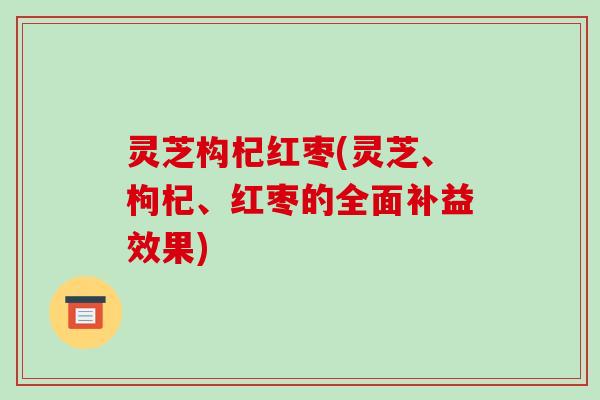 灵芝构杞红枣(灵芝、枸杞、红枣的全面补益效果) 灵芝构杞红枣(灵芝、枸杞、红枣的全面补益效果)