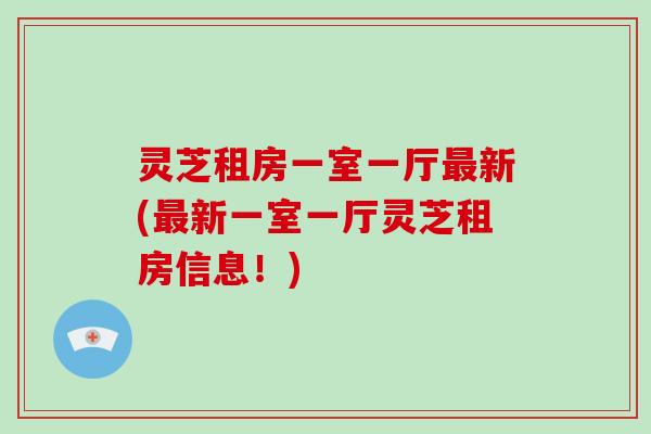 灵芝租房一室一厅最新(最新一室一厅灵芝租房信息！)