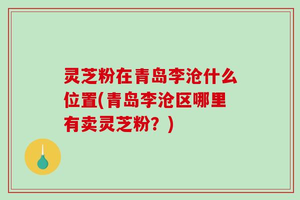 灵芝粉在青岛李沧什么位置(青岛李沧区哪里有卖灵芝粉?) 灵芝粉在青岛李沧什么位置(青岛李沧区哪里有卖灵芝粉?)