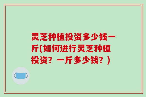灵芝种植投资多少钱一斤(如何进行灵芝种植投资?一斤多少钱?) 灵芝种植投资多少钱一斤(如何进行灵芝种植投资?一斤多少钱?)