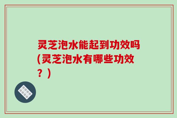 灵芝泡水能起到功效吗(灵芝泡水有哪些功效?) 灵芝泡水能起到功效吗(灵芝泡水有哪些功效?)