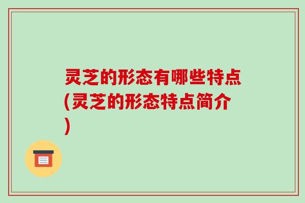 灵芝的形态有哪些特点(灵芝的形态特点简介) 灵芝的形态有哪些特点(灵芝的形态特点简介)