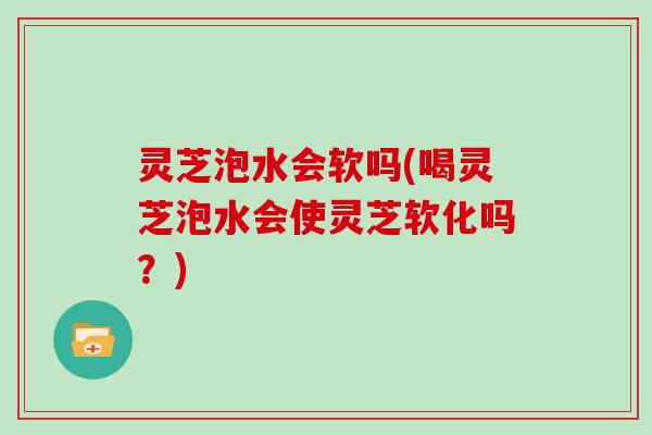 灵芝泡水会软吗(喝灵芝泡水会使灵芝软化吗？)