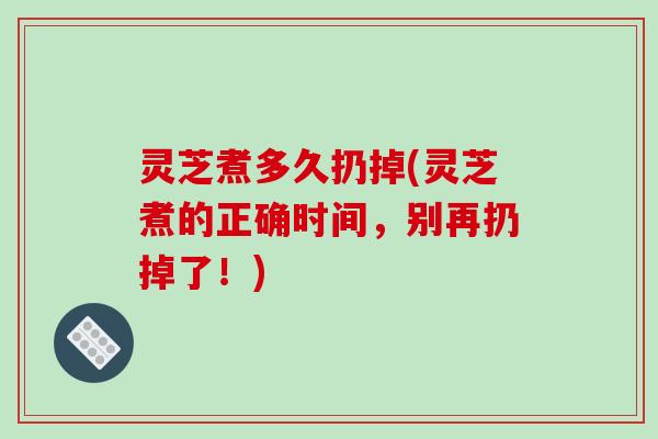 灵芝煮多久扔掉(灵芝煮的正确时间，别再扔掉了！)