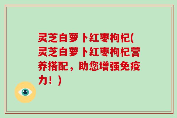 灵芝白萝卜红枣枸杞(灵芝白萝卜红枣枸杞营养搭配，助您增强免疫力！)