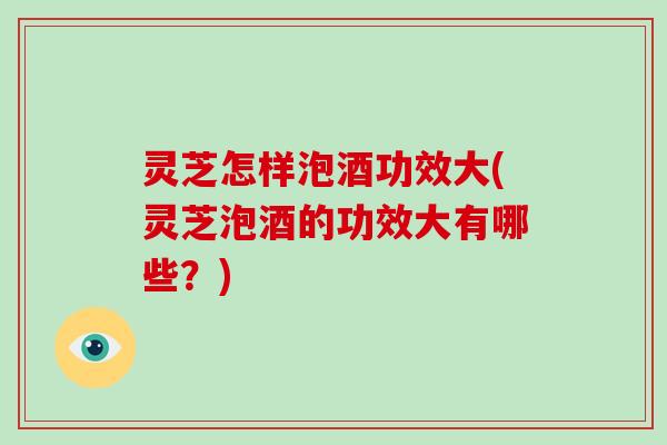 灵芝怎样泡酒功效大(灵芝泡酒的功效大有哪些？)