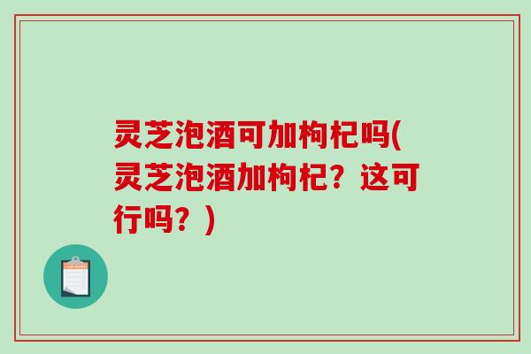 灵芝泡酒可加枸杞吗(灵芝泡酒加枸杞？这可行吗？)