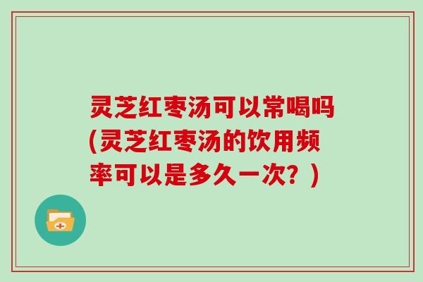 灵芝红枣汤可以常喝吗(灵芝红枣汤的饮用频率可以是多久一次?) 灵芝红枣汤可以常喝吗(灵芝红枣汤的饮用频率可以是多久一次?)