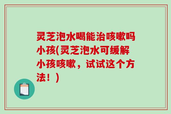 灵芝泡水喝能治咳嗽吗小孩(灵芝泡水可缓解小孩咳嗽，试试这个方法！)